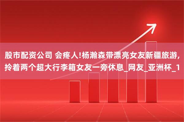 股市配资公司 会疼人!杨瀚森带漂亮女友新疆旅游,拎着两个超大行李箱女友一旁休息_网友_亚洲杯_1