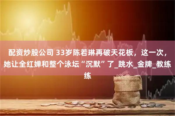 配资炒股公司 33岁陈若琳再破天花板，这一次，她让全红婵和整个泳坛“沉默”了_跳水_金牌_教练