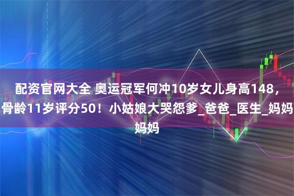 配资官网大全 奥运冠军何冲10岁女儿身高148，骨龄11岁评分50！小姑娘大哭怨爹_爸爸_医生_妈妈