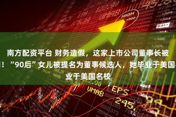 南方配资平台 财务造假，这家上市公司董事长被判刑！“90后”女儿被提名为董事候选人，她毕业于美国名校