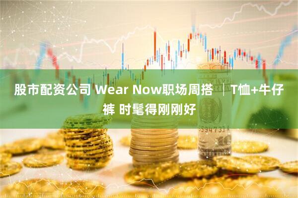 股市配资公司 Wear Now职场周搭 │T恤+牛仔裤 时髦得刚刚好