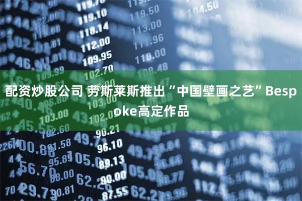 配资炒股公司 劳斯莱斯推出“中国壁画之艺”Bespoke高定作品