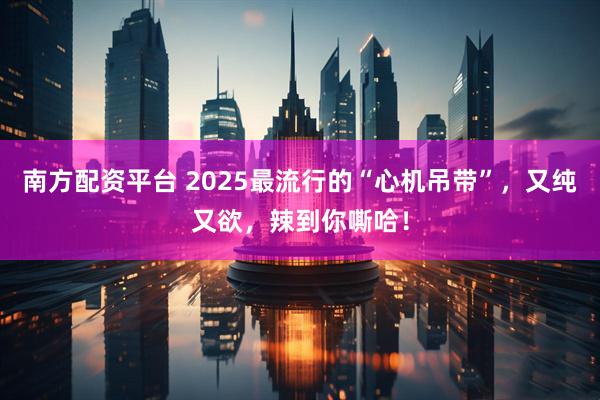 南方配资平台 2025最流行的“心机吊带”，又纯又欲，辣到你嘶哈！