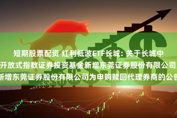 短期股票配资 红利低波ETF长城: 关于长城中证红利低波动100交易型开放式指数证券投资基金新增东莞证券股份有限公司为申购赎回代理券商的公告
