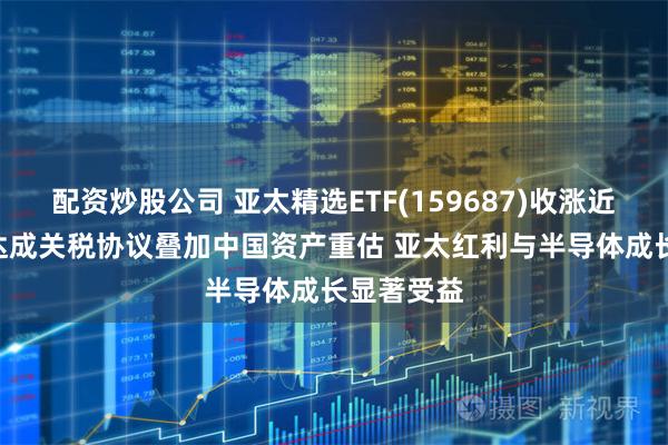 配资炒股公司 亚太精选ETF(159687)收涨近3% 日美达成关税协议叠加中国资产重估 亚太红利与半导体成长显著受益