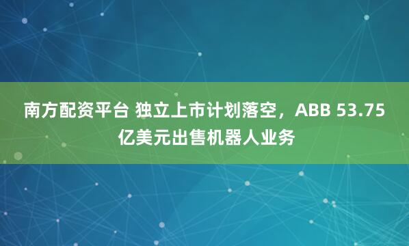 南方配资平台 独立上市计划落空，ABB 53.75 亿美元出售机器人业务